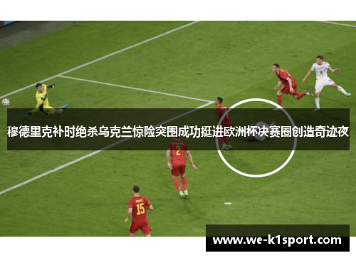 穆德里克补时绝杀乌克兰惊险突围成功挺进欧洲杯决赛圈创造奇迹夜